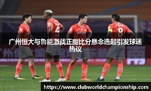 广州恒大与鲁能激战正酣比分悬念迭起引发球迷热议
